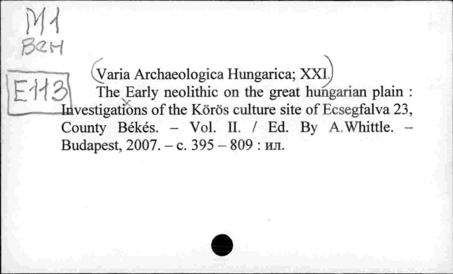 ﻿Ж 02 H
■—■ kVaria Archaeologica Hungarica; XXIJ
Е'ИЗ The Early neolithic on the great hungarian plain : ________Investigations of the Körös culture site of Ecsegfalva 23, County Békés. - Vol. II. / Ed. By A Whittle. -Budapest, 2007. - c. 395 - 809 : ил.